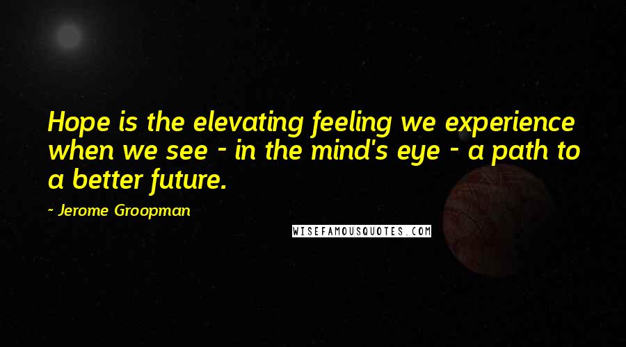 Jerome Groopman Quotes: Hope is the elevating feeling we experience when we see - in the mind's eye - a path to a better future.