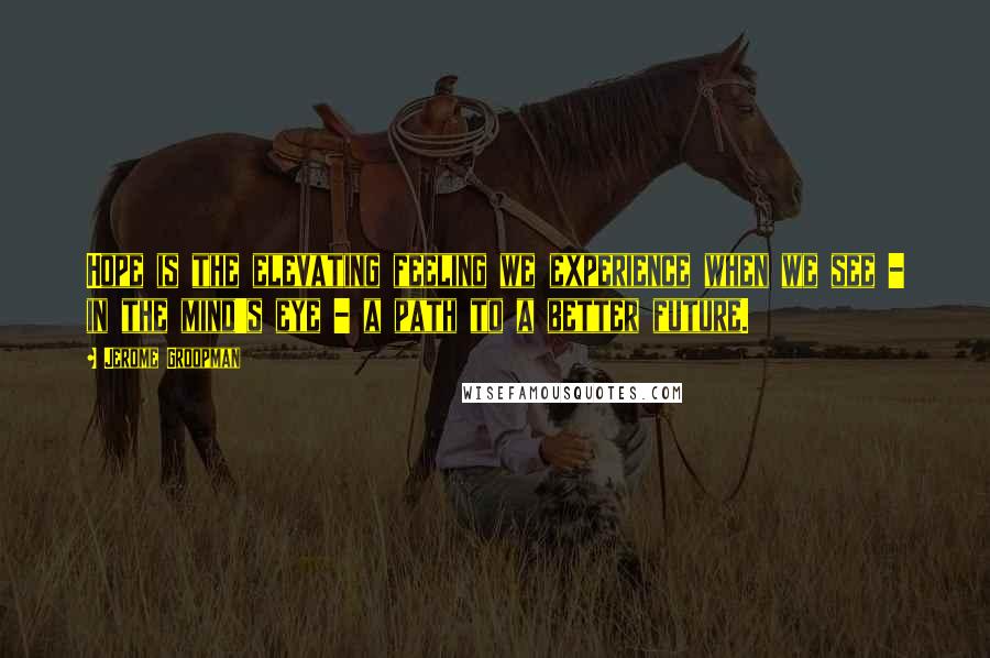 Jerome Groopman Quotes: Hope is the elevating feeling we experience when we see - in the mind's eye - a path to a better future.