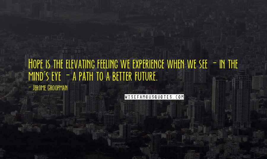 Jerome Groopman Quotes: Hope is the elevating feeling we experience when we see - in the mind's eye - a path to a better future.