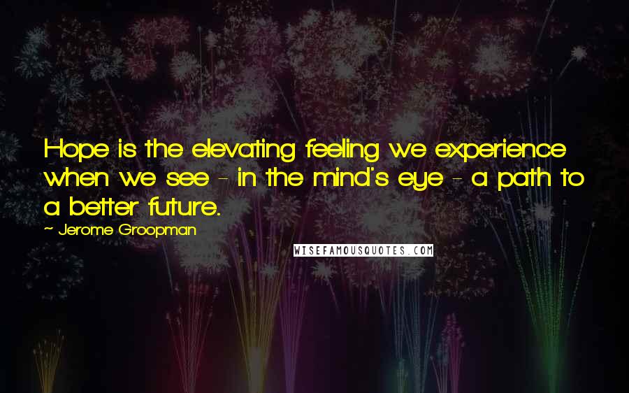 Jerome Groopman Quotes: Hope is the elevating feeling we experience when we see - in the mind's eye - a path to a better future.