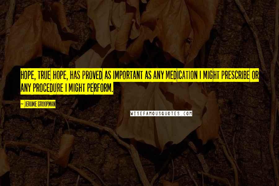 Jerome Groopman Quotes: Hope, true hope, has proved as important as any medication I might prescribe or any procedure I might perform.