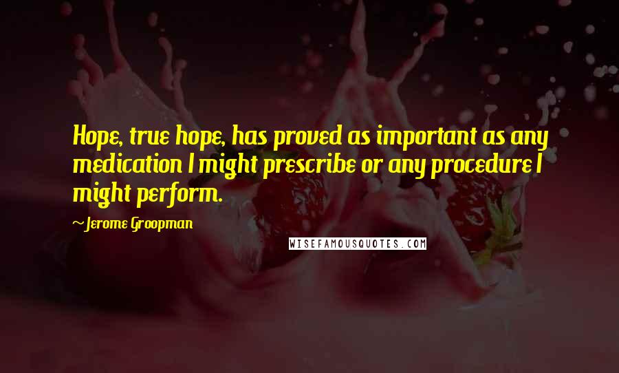 Jerome Groopman Quotes: Hope, true hope, has proved as important as any medication I might prescribe or any procedure I might perform.