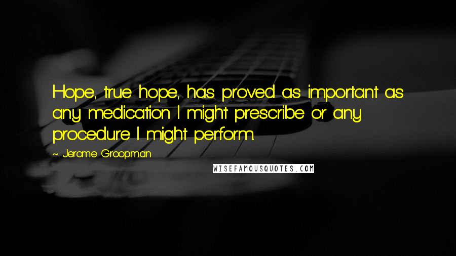 Jerome Groopman Quotes: Hope, true hope, has proved as important as any medication I might prescribe or any procedure I might perform.