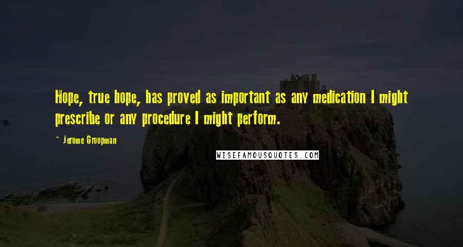 Jerome Groopman Quotes: Hope, true hope, has proved as important as any medication I might prescribe or any procedure I might perform.