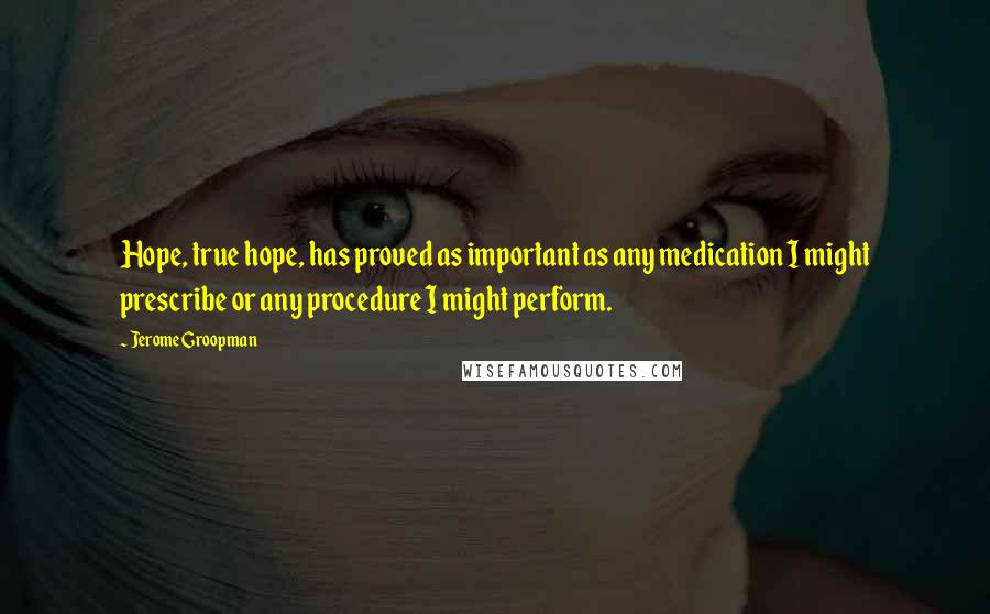 Jerome Groopman Quotes: Hope, true hope, has proved as important as any medication I might prescribe or any procedure I might perform.