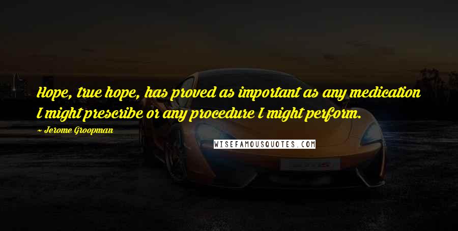 Jerome Groopman Quotes: Hope, true hope, has proved as important as any medication I might prescribe or any procedure I might perform.