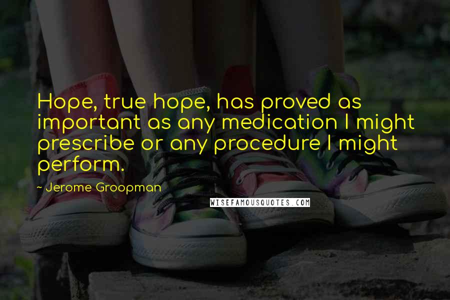 Jerome Groopman Quotes: Hope, true hope, has proved as important as any medication I might prescribe or any procedure I might perform.