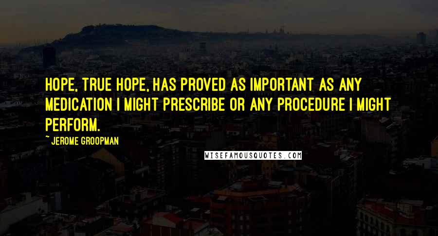 Jerome Groopman Quotes: Hope, true hope, has proved as important as any medication I might prescribe or any procedure I might perform.