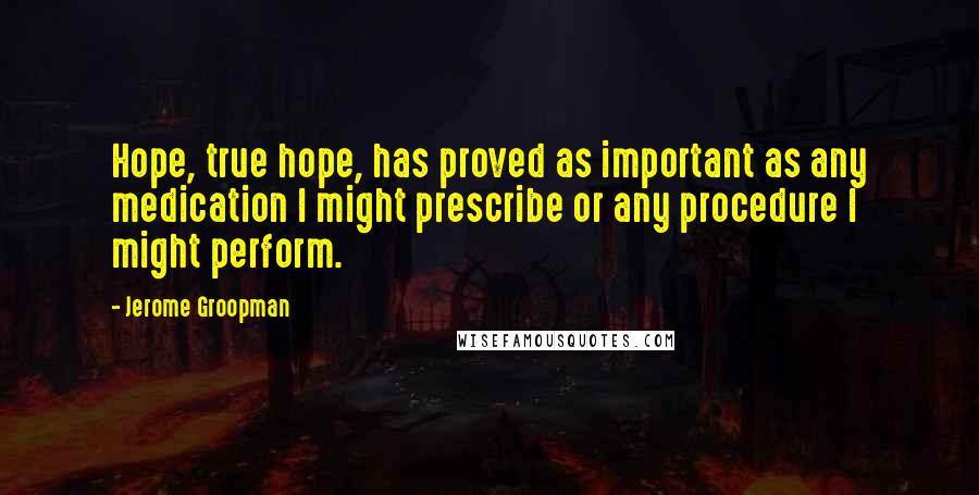 Jerome Groopman Quotes: Hope, true hope, has proved as important as any medication I might prescribe or any procedure I might perform.