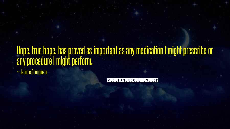 Jerome Groopman Quotes: Hope, true hope, has proved as important as any medication I might prescribe or any procedure I might perform.