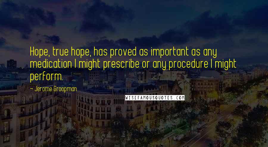 Jerome Groopman Quotes: Hope, true hope, has proved as important as any medication I might prescribe or any procedure I might perform.