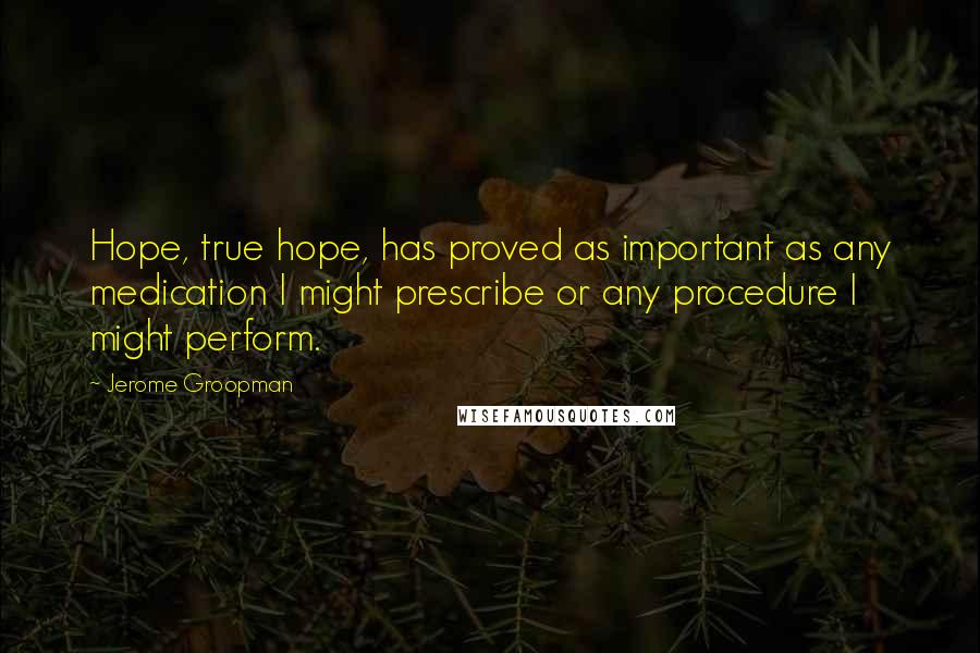 Jerome Groopman Quotes: Hope, true hope, has proved as important as any medication I might prescribe or any procedure I might perform.
