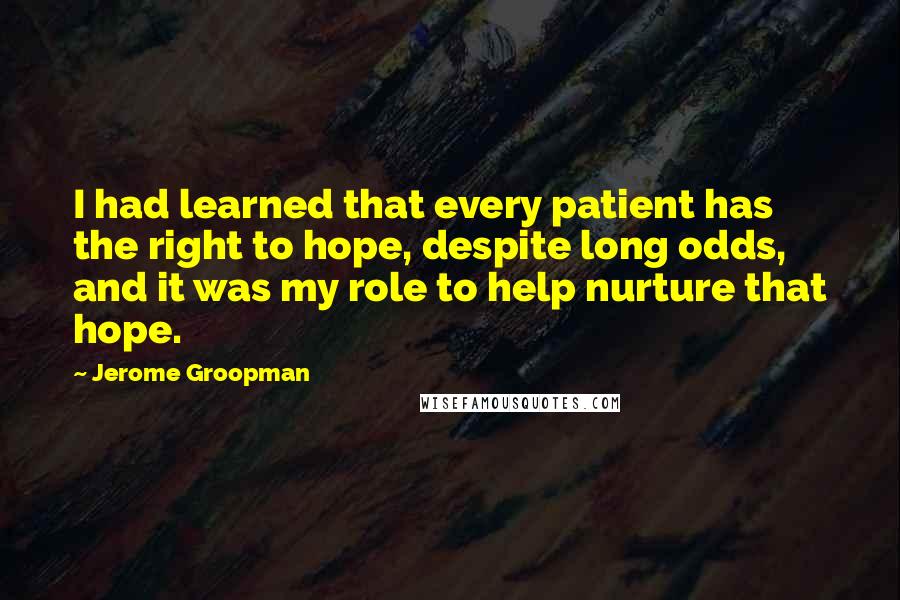 Jerome Groopman Quotes: I had learned that every patient has the right to hope, despite long odds, and it was my role to help nurture that hope.