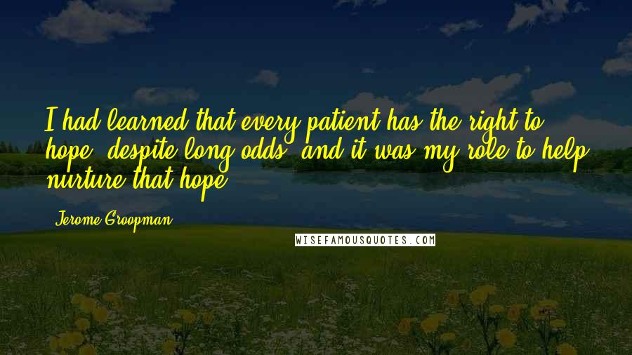 Jerome Groopman Quotes: I had learned that every patient has the right to hope, despite long odds, and it was my role to help nurture that hope.