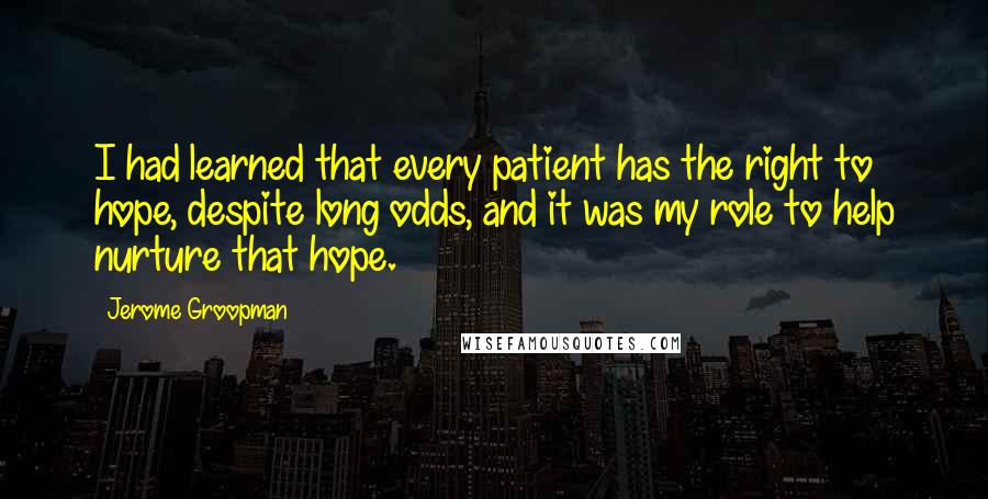 Jerome Groopman Quotes: I had learned that every patient has the right to hope, despite long odds, and it was my role to help nurture that hope.