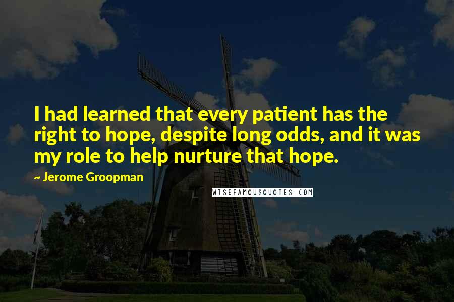 Jerome Groopman Quotes: I had learned that every patient has the right to hope, despite long odds, and it was my role to help nurture that hope.