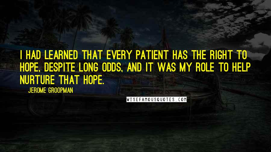 Jerome Groopman Quotes: I had learned that every patient has the right to hope, despite long odds, and it was my role to help nurture that hope.