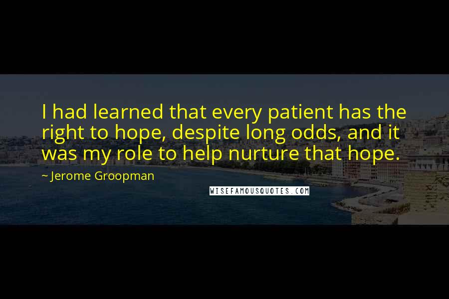 Jerome Groopman Quotes: I had learned that every patient has the right to hope, despite long odds, and it was my role to help nurture that hope.