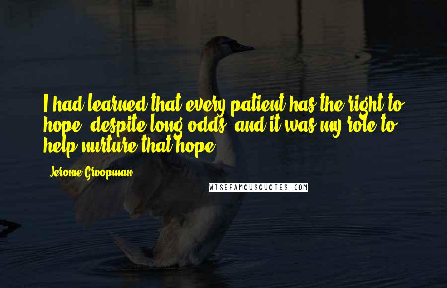 Jerome Groopman Quotes: I had learned that every patient has the right to hope, despite long odds, and it was my role to help nurture that hope.