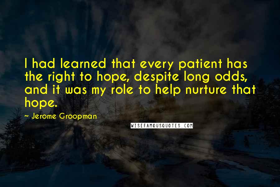 Jerome Groopman Quotes: I had learned that every patient has the right to hope, despite long odds, and it was my role to help nurture that hope.