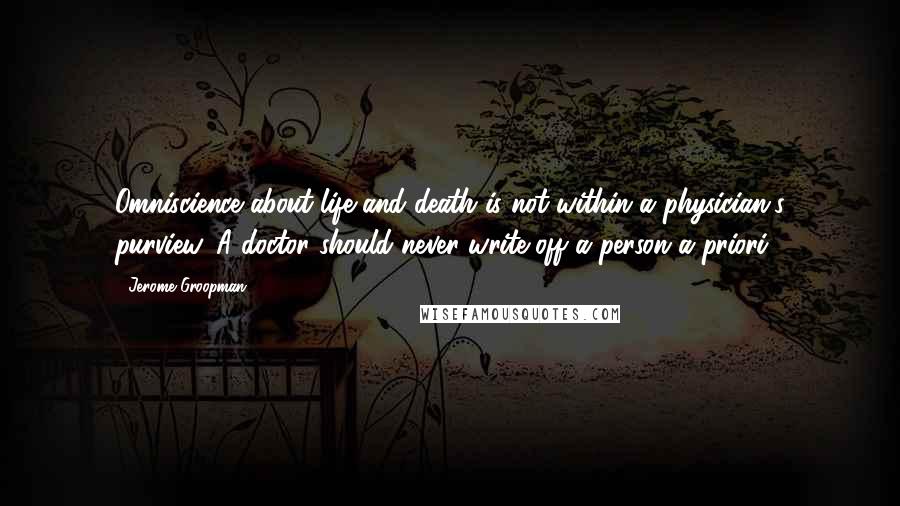 Jerome Groopman Quotes: Omniscience about life and death is not within a physician's purview. A doctor should never write off a person a priori.