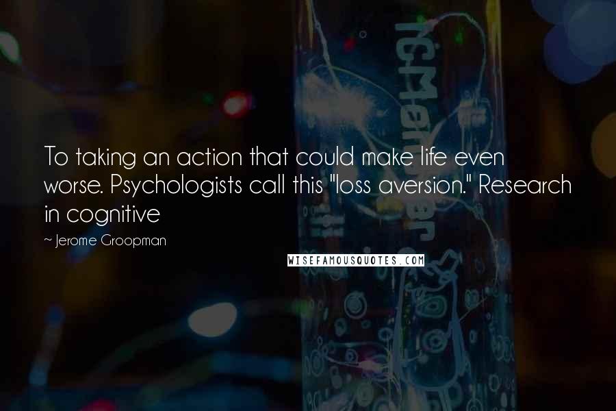 Jerome Groopman Quotes: To taking an action that could make life even worse. Psychologists call this "loss aversion." Research in cognitive
