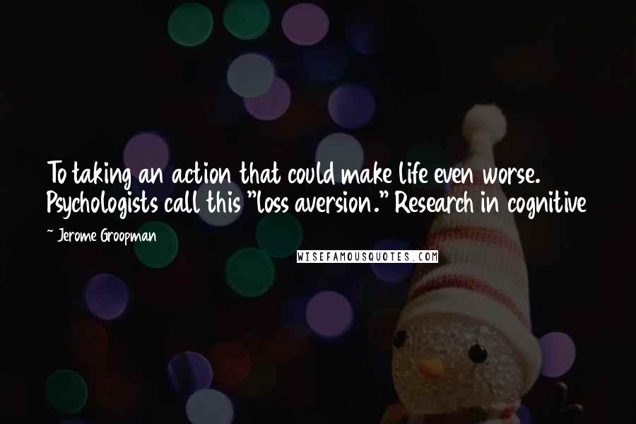 Jerome Groopman Quotes: To taking an action that could make life even worse. Psychologists call this "loss aversion." Research in cognitive