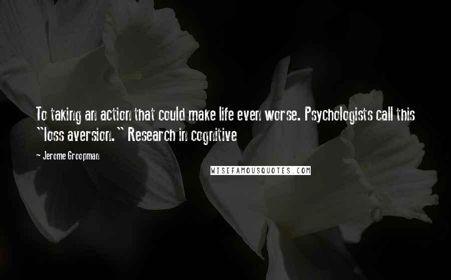 Jerome Groopman Quotes: To taking an action that could make life even worse. Psychologists call this "loss aversion." Research in cognitive