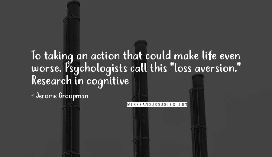 Jerome Groopman Quotes: To taking an action that could make life even worse. Psychologists call this "loss aversion." Research in cognitive