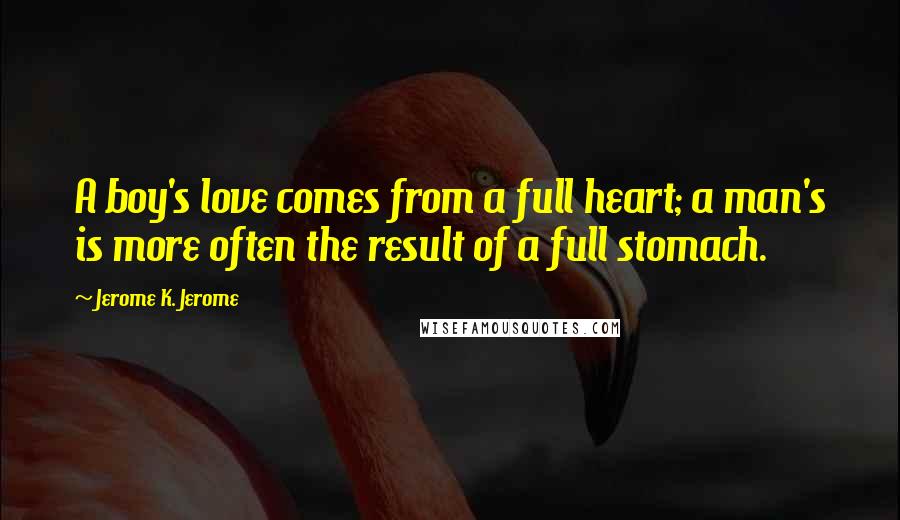 Jerome K. Jerome Quotes: A boy's love comes from a full heart; a man's is more often the result of a full stomach.