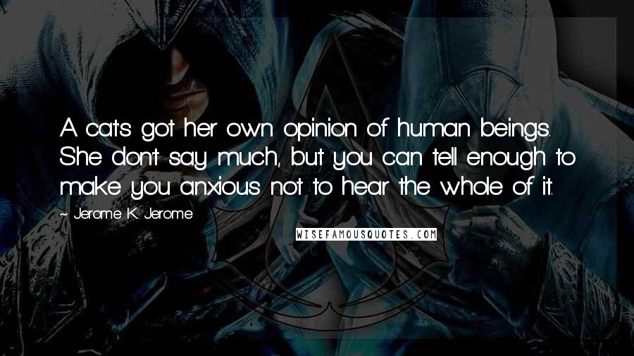 Jerome K. Jerome Quotes: A cat's got her own opinion of human beings. She don't say much, but you can tell enough to make you anxious not to hear the whole of it.