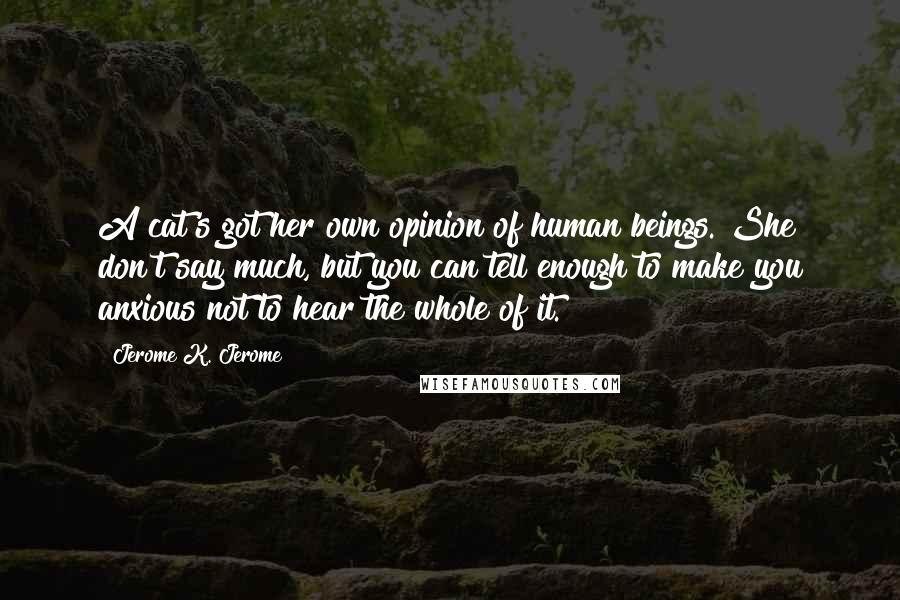 Jerome K. Jerome Quotes: A cat's got her own opinion of human beings. She don't say much, but you can tell enough to make you anxious not to hear the whole of it.