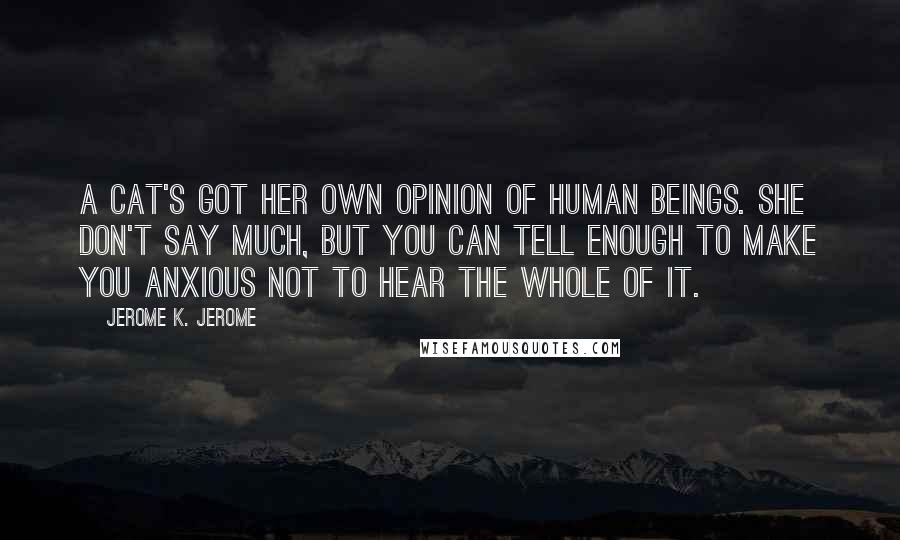 Jerome K. Jerome Quotes: A cat's got her own opinion of human beings. She don't say much, but you can tell enough to make you anxious not to hear the whole of it.