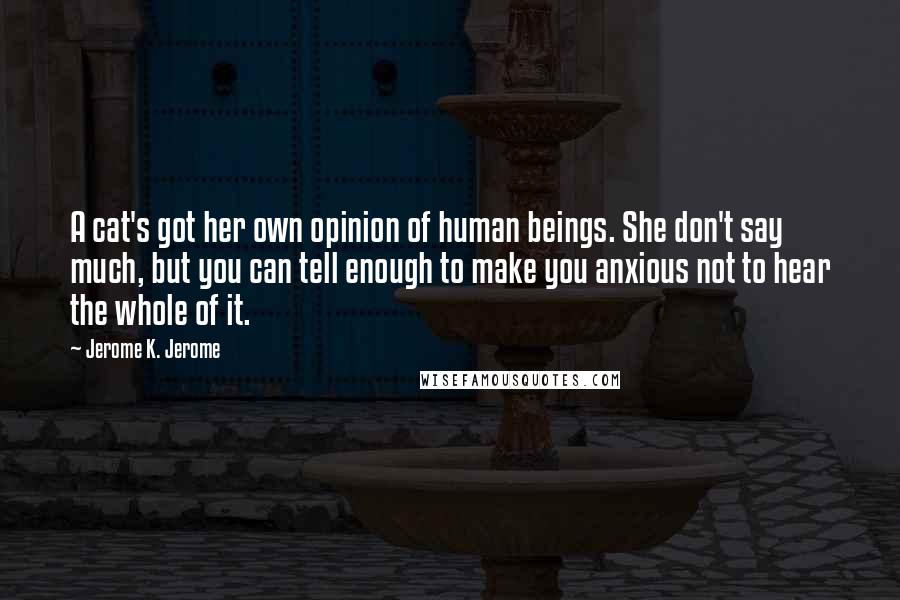 Jerome K. Jerome Quotes: A cat's got her own opinion of human beings. She don't say much, but you can tell enough to make you anxious not to hear the whole of it.