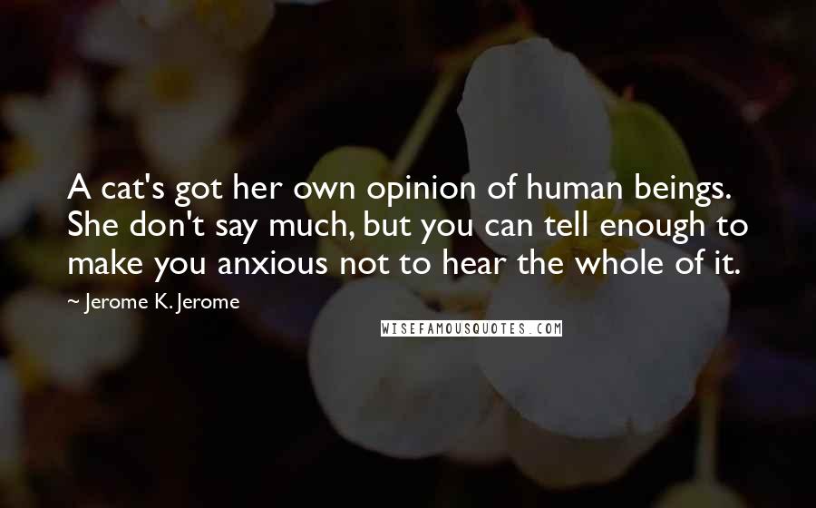 Jerome K. Jerome Quotes: A cat's got her own opinion of human beings. She don't say much, but you can tell enough to make you anxious not to hear the whole of it.