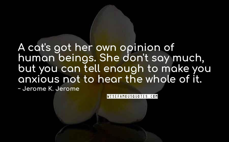 Jerome K. Jerome Quotes: A cat's got her own opinion of human beings. She don't say much, but you can tell enough to make you anxious not to hear the whole of it.