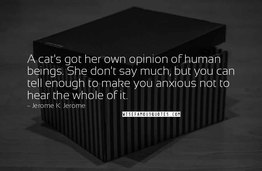 Jerome K. Jerome Quotes: A cat's got her own opinion of human beings. She don't say much, but you can tell enough to make you anxious not to hear the whole of it.