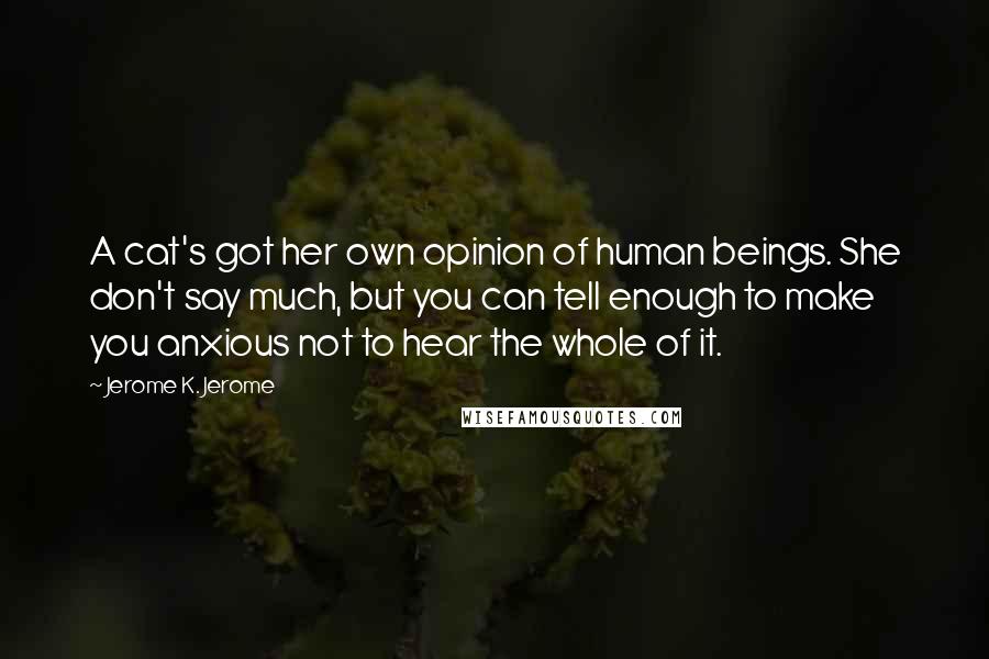 Jerome K. Jerome Quotes: A cat's got her own opinion of human beings. She don't say much, but you can tell enough to make you anxious not to hear the whole of it.