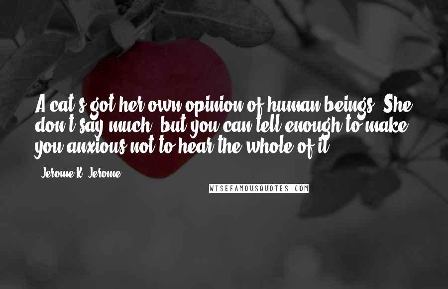 Jerome K. Jerome Quotes: A cat's got her own opinion of human beings. She don't say much, but you can tell enough to make you anxious not to hear the whole of it.