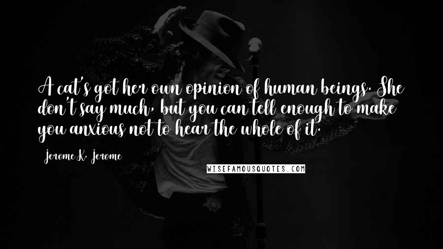Jerome K. Jerome Quotes: A cat's got her own opinion of human beings. She don't say much, but you can tell enough to make you anxious not to hear the whole of it.