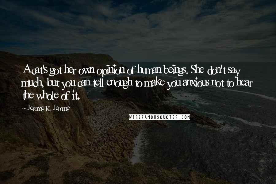 Jerome K. Jerome Quotes: A cat's got her own opinion of human beings. She don't say much, but you can tell enough to make you anxious not to hear the whole of it.