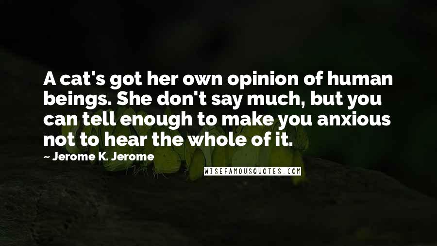 Jerome K. Jerome Quotes: A cat's got her own opinion of human beings. She don't say much, but you can tell enough to make you anxious not to hear the whole of it.