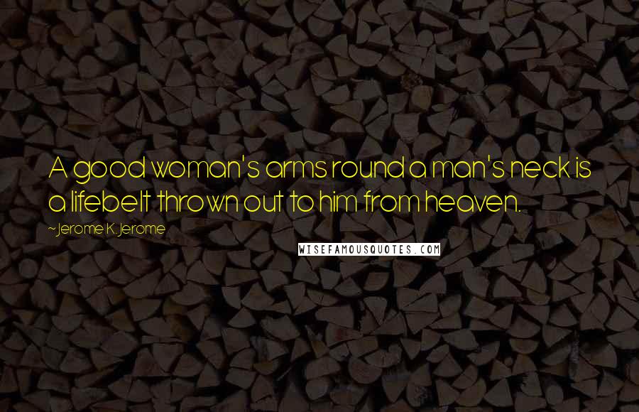 Jerome K. Jerome Quotes: A good woman's arms round a man's neck is a lifebelt thrown out to him from heaven.