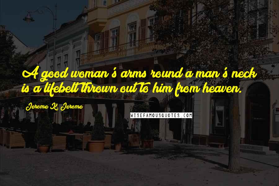Jerome K. Jerome Quotes: A good woman's arms round a man's neck is a lifebelt thrown out to him from heaven.