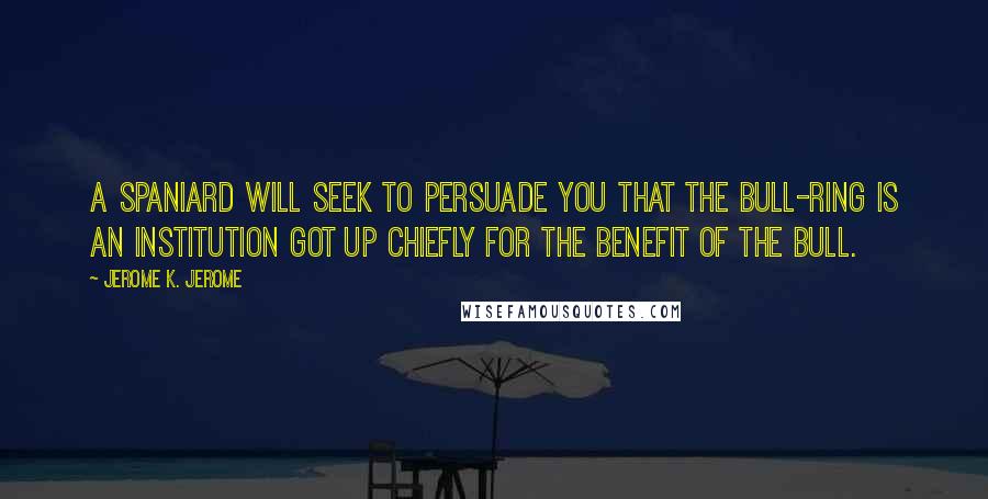 Jerome K. Jerome Quotes: A Spaniard will seek to persuade you that the bull-ring is an institution got up chiefly for the benefit of the bull.