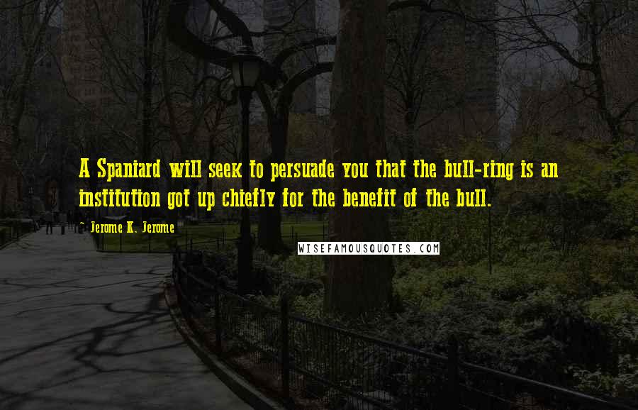 Jerome K. Jerome Quotes: A Spaniard will seek to persuade you that the bull-ring is an institution got up chiefly for the benefit of the bull.