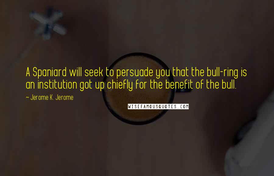 Jerome K. Jerome Quotes: A Spaniard will seek to persuade you that the bull-ring is an institution got up chiefly for the benefit of the bull.