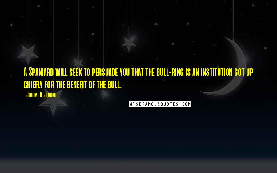 Jerome K. Jerome Quotes: A Spaniard will seek to persuade you that the bull-ring is an institution got up chiefly for the benefit of the bull.