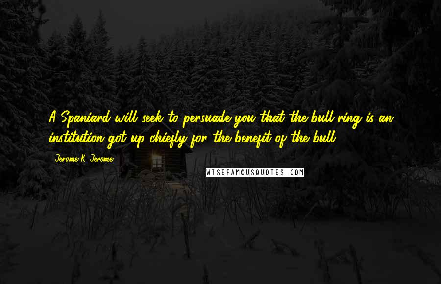 Jerome K. Jerome Quotes: A Spaniard will seek to persuade you that the bull-ring is an institution got up chiefly for the benefit of the bull.