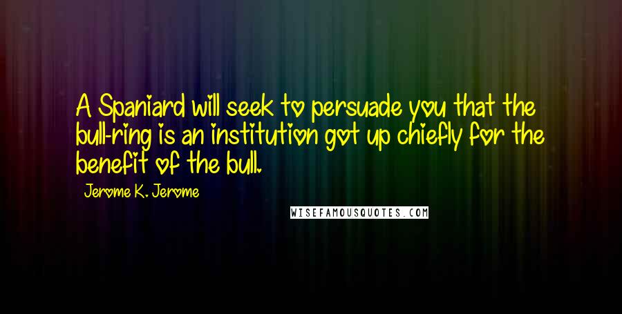 Jerome K. Jerome Quotes: A Spaniard will seek to persuade you that the bull-ring is an institution got up chiefly for the benefit of the bull.